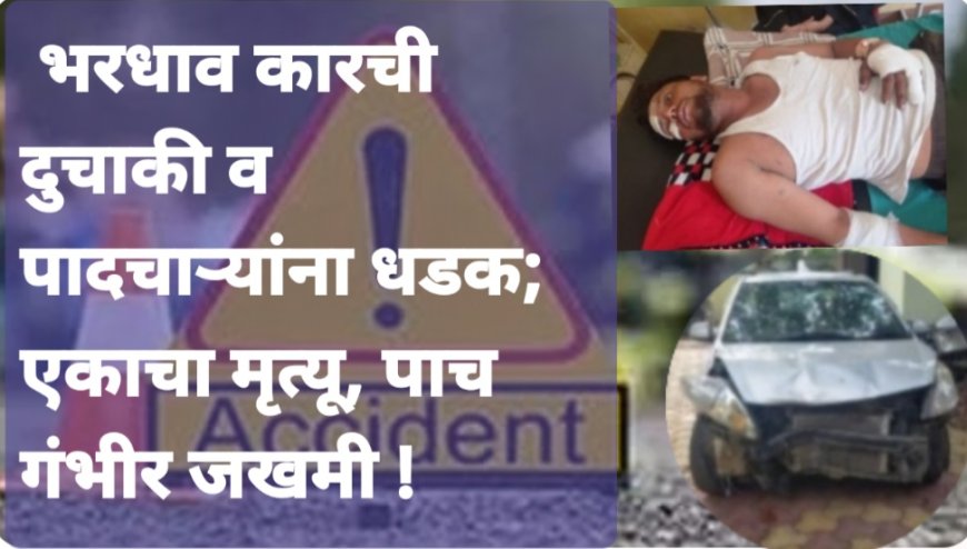 भरधाव कारची दुचाकी व पादचाऱ्यांना धडक; एकाचा मृत्यू, पाच गंभीर जखमी !